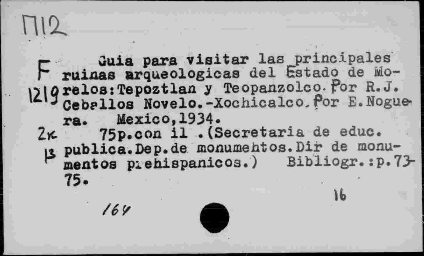 ﻿піг
F	Guia para visiter las principales
ruinas arqueologicas del Estadо de Морі ûrelos: Te poztlan y Teopanzolco-for R. J.
J Ceballos Novelo. -Xochicalco, Por E.Nogue-ra. Mexico,1934.
Zx- 75p.con il .(Secretaria de educ.
к publica.Dep.de monumehtos.Dir de monu-mentos piehispanicos. )	Bibliogr. :p.73-
75.
H
/6?